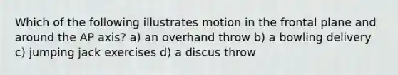 Which of the following illustrates motion in the frontal plane and around the AP axis? a) an overhand throw b) a bowling delivery c) jumping jack exercises d) a discus throw