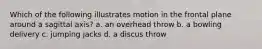 Which of the following illustrates motion in the frontal plane around a sagittal axis? a. an overhead throw b. a bowling delivery c. jumping jacks d. a discus throw
