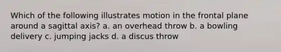 Which of the following illustrates motion in the frontal plane around a sagittal axis? a. an overhead throw b. a bowling delivery c. jumping jacks d. a discus throw