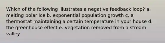 Which of the following illustrates a negative feedback loop? a. melting polar ice b. exponential population growth c. a thermostat maintaining a certain temperature in your house d. the greenhouse effect e. vegetation removed from a stream valley