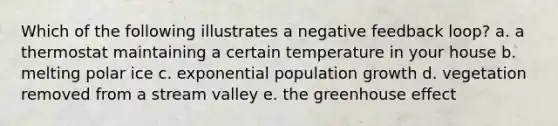 Which of the following illustrates a negative feedback loop? a. a thermostat maintaining a certain temperature in your house b. melting polar ice c. exponential population growth d. vegetation removed from a stream valley e. the greenhouse effect