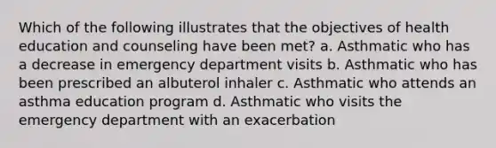 Which of the following illustrates that the objectives of health education and counseling have been met? a. Asthmatic who has a decrease in emergency department visits b. Asthmatic who has been prescribed an albuterol inhaler c. Asthmatic who attends an asthma education program d. Asthmatic who visits the emergency department with an exacerbation