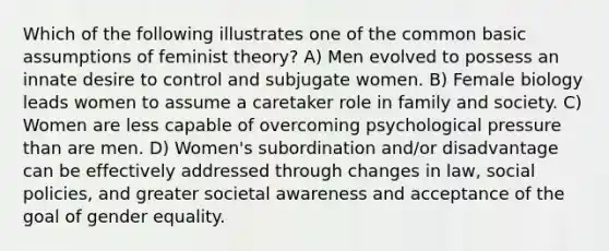 Which of the following illustrates one of the common basic assumptions of feminist theory? A) Men evolved to possess an innate desire to control and subjugate women. B) Female biology leads women to assume a caretaker role in family and society. C) Women are less capable of overcoming psychological pressure than are men. D) Women's subordination and/or disadvantage can be effectively addressed through changes in law, social policies, and greater societal awareness and acceptance of the goal of gender equality.