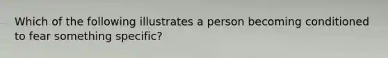 Which of the following illustrates a person becoming conditioned to fear something specific?