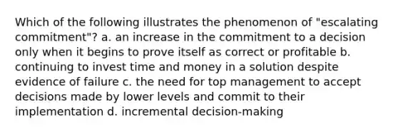 Which of the following illustrates the phenomenon of "escalating commitment"? a. an increase in the commitment to a decision only when it begins to prove itself as correct or profitable b. continuing to invest time and money in a solution despite evidence of failure c. the need for top management to accept decisions made by lower levels and commit to their implementation d. incremental decision-making