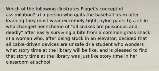 Which of the following illustrates Piaget's concept of assimilation? a) a person who quits the baseball team after learning they must wear extremely tight, nylon pants b) a child who changed her scheme of "all snakes are poisonous and deadly" after easily surviving a bite from a common grass snack c) a woman who, after being stuck in an elevator, decided that all cable-driven devices are unsafe d) a student who wonders what story time at the library will be like, and is pleased to find that story time at the library was just like story time in her classroom at school