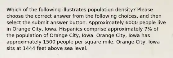 Which of the following illustrates population density? Please choose the correct answer from the following choices, and then select the submit answer button. Approximately 6000 people live in Orange City, Iowa. Hispanics comprise approximately 7% of the population of Orange City, Iowa. Orange City, Iowa has approximately 1500 people per square mile. Orange City, Iowa sits at 1444 feet above sea level.