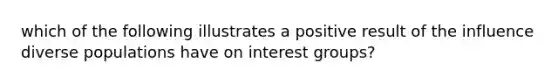 which of the following illustrates a positive result of the influence diverse populations have on interest groups?