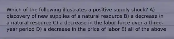 Which of the following illustrates a positive supply shock? A) discovery of new supplies of a natural resource B) a decrease in a natural resource C) a decrease in the labor force over a three-year period D) a decrease in the price of labor E) all of the above