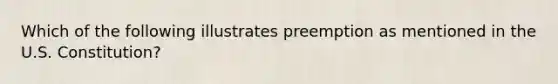 Which of the following illustrates preemption as mentioned in the U.S. Constitution?