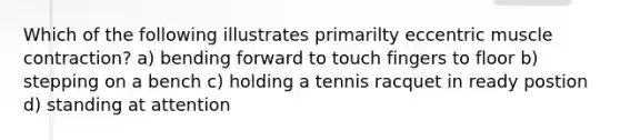 Which of the following illustrates primarilty eccentric muscle contraction? a) bending forward to touch fingers to floor b) stepping on a bench c) holding a tennis racquet in ready postion d) standing at attention