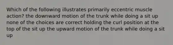 Which of the following illustrates primarily eccentric muscle action? the downward motion of the trunk while doing a sit up none of the choices are correct holding the curl position at the top of the sit up the upward motion of the trunk while doing a sit up