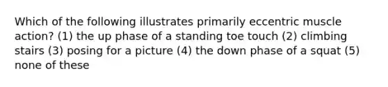 Which of the following illustrates primarily eccentric muscle action? (1) the up phase of a standing toe touch (2) climbing stairs (3) posing for a picture (4) the down phase of a squat (5) none of these