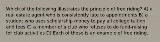 Which of the following illustrates the principle of free riding? A) a real estate agent who is consistently late to appointments B) a student who uses scholarship money to pay all college tuition and fees C) a member of a club who refuses to do fund-raising for club activities D) Each of these is an example of free riding.