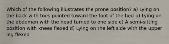 Which of the following illustrates the prone position? a) Lying on the back with toes pointed toward the foot of the bed b) Lying on the abdomen with the head turned to one side c) A semi-sitting position with knees flexed d) Lying on the left side with the upper leg flexed