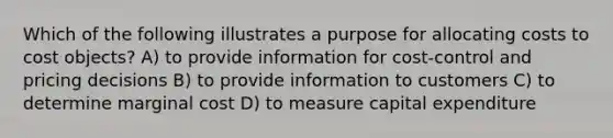 Which of the following illustrates a purpose for allocating costs to cost objects? A) to provide information for cost-control and pricing decisions B) to provide information to customers C) to determine marginal cost D) to measure capital expenditure