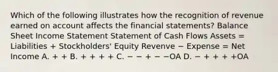 Which of the following illustrates how the recognition of revenue earned on account affects the financial statements? Balance Sheet Income Statement Statement of Cash Flows Assets = Liabilities + Stockholders' Equity Revenve − Expense = Net Income A. + + B. + + + + C. − − + − −OA D. − + + + +OA