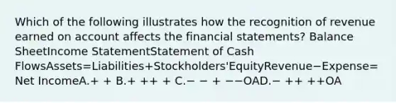 Which of the following illustrates how the recognition of revenue earned on account affects the financial statements? Balance SheetIncome StatementStatement of Cash FlowsAssets=Liabilities+Stockholders'EquityRevenue−Expense=Net IncomeA.+ + B.+ ++ + C.− − + −−OAD.− ++ ++OA