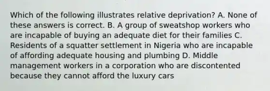 Which of the following illustrates relative deprivation? A. None of these answers is correct. B. A group of sweatshop workers who are incapable of buying an adequate diet for their families C. Residents of a squatter settlement in Nigeria who are incapable of affording adequate housing and plumbing D. Middle management workers in a corporation who are discontented because they cannot afford the luxury cars