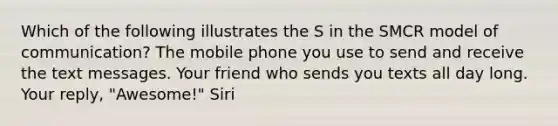 Which of the following illustrates the S in the SMCR model of communication? The mobile phone you use to send and receive the text messages. Your friend who sends you texts all day long. Your reply, "Awesome!" Siri