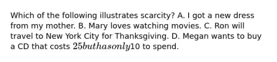 Which of the following illustrates scarcity​? A. I got a new dress from my mother. B. Mary loves watching movies. C. Ron will travel to New York City for Thanksgiving. D. Megan wants to buy a CD that costs​ 25 but has only​10 to spend.