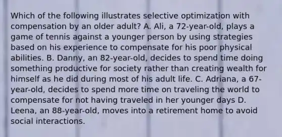 Which of the following illustrates selective optimization with compensation by an older adult? A. Ali, a 72-year-old, plays a game of tennis against a younger person by using strategies based on his experience to compensate for his poor physical abilities. B. Danny, an 82-year-old, decides to spend time doing something productive for society rather than creating wealth for himself as he did during most of his adult life. C. Adriana, a 67-year-old, decides to spend more time on traveling the world to compensate for not having traveled in her younger days D. Leena, an 88-year-old, moves into a retirement home to avoid social interactions.