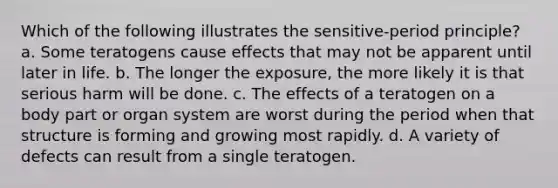 Which of the following illustrates the sensitive-period principle? a. Some teratogens cause effects that may not be apparent until later in life. b. The longer the exposure, the more likely it is that serious harm will be done. c. The effects of a teratogen on a body part or organ system are worst during the period when that structure is forming and growing most rapidly. d. A variety of defects can result from a single teratogen.