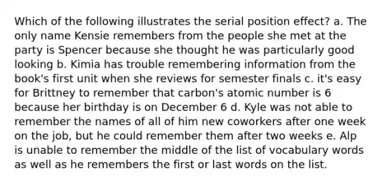 Which of the following illustrates the serial position effect? a. The only name Kensie remembers from the people she met at the party is Spencer because she thought he was particularly good looking b. Kimia has trouble remembering information from the book's first unit when she reviews for semester finals c. it's easy for Brittney to remember that carbon's atomic number is 6 because her birthday is on December 6 d. Kyle was not able to remember the names of all of him new coworkers after one week on the job, but he could remember them after two weeks e. Alp is unable to remember the middle of the list of vocabulary words as well as he remembers the first or last words on the list.