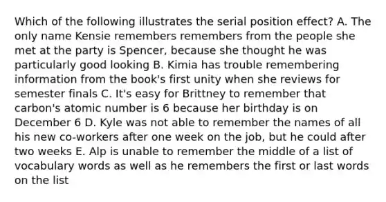 Which of the following illustrates the serial position effect? A. The only name Kensie remembers remembers from the people she met at the party is Spencer, because she thought he was particularly good looking B. Kimia has trouble remembering information from the book's first unity when she reviews for semester finals C. It's easy for Brittney to remember that carbon's atomic number is 6 because her birthday is on December 6 D. Kyle was not able to remember the names of all his new co-workers after one week on the job, but he could after two weeks E. Alp is unable to remember the middle of a list of vocabulary words as well as he remembers the first or last words on the list