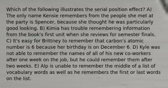 Which of the following illustrates the serial position effect? A) The only name Kensie remembers from the people she met at the party is Spencer, because she thought he was particularly good looking. B) Kimia has trouble remembering information from the book's first unit when she reviews for semester finals. C) It's easy for Brittney to remember that carbon's atomic number is 6 because her birthday is on December 6. D) Kyle was not able to remember the names of all of his new co-workers after one week on the job, but he could remember them after two weeks. E) Alp is unable to remember the middle of a list of vocabulary words as well as he remembers the first or last words on the list.