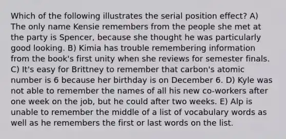 Which of the following illustrates the serial position effect? A) The only name Kensie remembers from the people she met at the party is Spencer, because she thought he was particularly good looking. B) Kimia has trouble remembering information from the book's first unity when she reviews for semester finals. C) It's easy for Brittney to remember that carbon's atomic number is 6 because her birthday is on December 6. D) Kyle was not able to remember the names of all his new co-workers after one week on the job, but he could after two weeks. E) Alp is unable to remember the middle of a list of vocabulary words as well as he remembers the first or last words on the list.