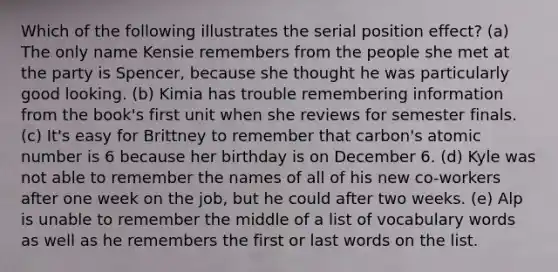 Which of the following illustrates the serial position effect? (a) The only name Kensie remembers from the people she met at the party is Spencer, because she thought he was particularly good looking. (b) Kimia has trouble remembering information from the book's first unit when she reviews for semester finals. (c) It's easy for Brittney to remember that carbon's atomic number is 6 because her birthday is on December 6. (d) Kyle was not able to remember the names of all of his new co-workers after one week on the job, but he could after two weeks. (e) Alp is unable to remember the middle of a list of vocabulary words as well as he remembers the first or last words on the list.