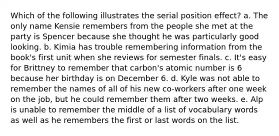 Which of the following illustrates the serial position effect? a. The only name Kensie remembers from the people she met at the party is Spencer because she thought he was particularly good looking. b. Kimia has trouble remembering information from the book's first unit when she reviews for semester finals. c. It's easy for Brittney to remember that carbon's atomic number is 6 because her birthday is on December 6. d. Kyle was not able to remember the names of all of his new co-workers after one week on the job, but he could remember them after two weeks. e. Alp is unable to remember the middle of a list of vocabulary words as well as he remembers the first or last words on the list.