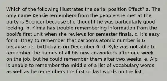 Which of the following illustrates the serial position Effect? a. The only name Kensie remembers from the people she met at the party is Spencer because she thought he was particularly good looking. b. Kimia has trouble remembering information from the book's first unit when she reviews for semester finals. c. It's easy for Brittney to remember that carbon's atomic number is 6 because her birthday is on December 6. d. Kyle was not able to remember the names of all his new co-workers after one week on the job, but he could remember them after two weeks. e. Alp is unable to remember the middle of a list of vocabulary words as well as he remembers the first or last words on the list.