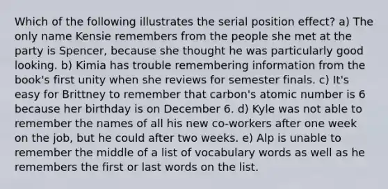 Which of the following illustrates the serial position effect? a) The only name Kensie remembers from the people she met at the party is Spencer, because she thought he was particularly good looking. b) Kimia has trouble remembering information from the book's first unity when she reviews for semester finals. c) It's easy for Brittney to remember that carbon's atomic number is 6 because her birthday is on December 6. d) Kyle was not able to remember the names of all his new co-workers after one week on the job, but he could after two weeks. e) Alp is unable to remember the middle of a list of vocabulary words as well as he remembers the first or last words on the list.