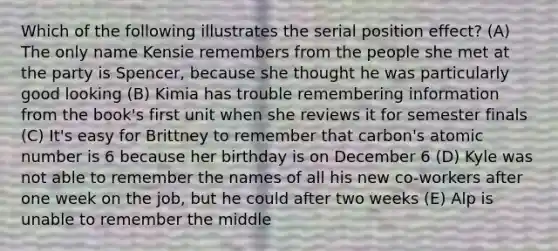 Which of the following illustrates the serial position effect? (A) The only name Kensie remembers from the people she met at the party is Spencer, because she thought he was particularly good looking (B) Kimia has trouble remembering information from the book's first unit when she reviews it for semester finals (C) It's easy for Brittney to remember that carbon's atomic number is 6 because her birthday is on December 6 (D) Kyle was not able to remember the names of all his new co-workers after one week on the job, but he could after two weeks (E) Alp is unable to remember the middle