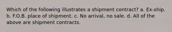 Which of the following illustrates a shipment contract? a. Ex-ship. b. F.O.B. place of shipment. c. No arrival, no sale. d. All of the above are shipment contracts.