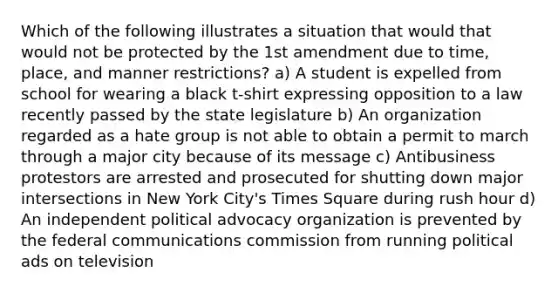 Which of the following illustrates a situation that would that would not be protected by the 1st amendment due to time, place, and manner restrictions? a) A student is expelled from school for wearing a black t-shirt expressing opposition to a law recently passed by the state legislature b) An organization regarded as a hate group is not able to obtain a permit to march through a major city because of its message c) Antibusiness protestors are arrested and prosecuted for shutting down major intersections in New York City's Times Square during rush hour d) An independent political advocacy organization is prevented by the federal communications commission from running political ads on television