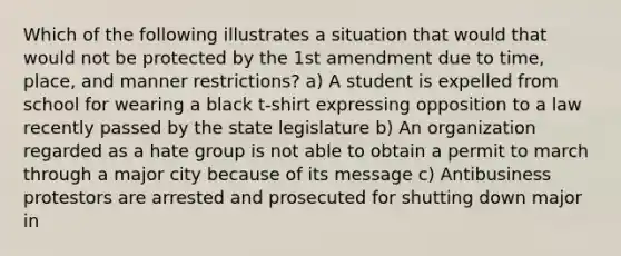 Which of the following illustrates a situation that would that would not be protected by the 1st amendment due to time, place, and manner restrictions? a) A student is expelled from school for wearing a black t-shirt expressing opposition to a law recently passed by the state legislature b) An organization regarded as a hate group is not able to obtain a permit to march through a major city because of its message c) Antibusiness protestors are arrested and prosecuted for shutting down major in