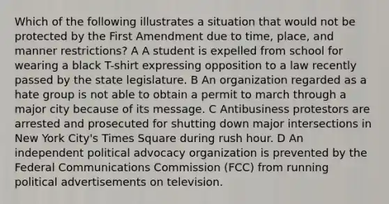 Which of the following illustrates a situation that would not be protected by the First Amendment due to time, place, and manner restrictions? A A student is expelled from school for wearing a black T-shirt expressing opposition to a law recently passed by the state legislature. B An organization regarded as a hate group is not able to obtain a permit to march through a major city because of its message. C Antibusiness protestors are arrested and prosecuted for shutting down major intersections in New York City's Times Square during rush hour. D An independent political advocacy organization is prevented by the Federal Communications Commission (FCC) from running political advertisements on television.