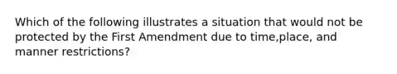 Which of the following illustrates a situation that would not be protected by the First Amendment due to time,place, and manner restrictions?