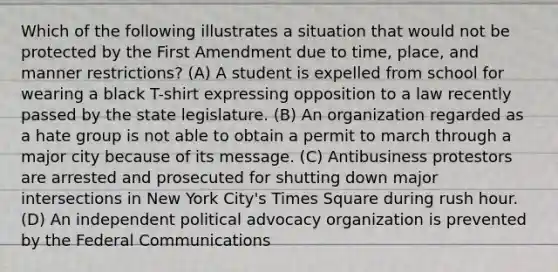 Which of the following illustrates a situation that would not be protected by the First Amendment due to time, place, and manner restrictions? (A) A student is expelled from school for wearing a black T-shirt expressing opposition to a law recently passed by the state legislature. (B) An organization regarded as a hate group is not able to obtain a permit to march through a major city because of its message. (C) Antibusiness protestors are arrested and prosecuted for shutting down major intersections in New York City's Times Square during rush hour. (D) An independent political advocacy organization is prevented by the Federal Communications