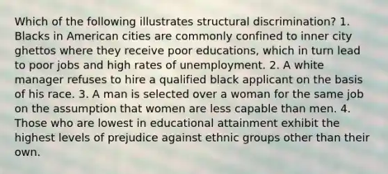 Which of the following illustrates structural discrimination? 1. Blacks in American cities are commonly confined to inner city ghettos where they receive poor educations, which in turn lead to poor jobs and high rates of unemployment. 2. A white manager refuses to hire a qualified black applicant on the basis of his race. 3. A man is selected over a woman for the same job on the assumption that women are less capable than men. 4. Those who are lowest in educational attainment exhibit the highest levels of prejudice against ethnic groups other than their own.