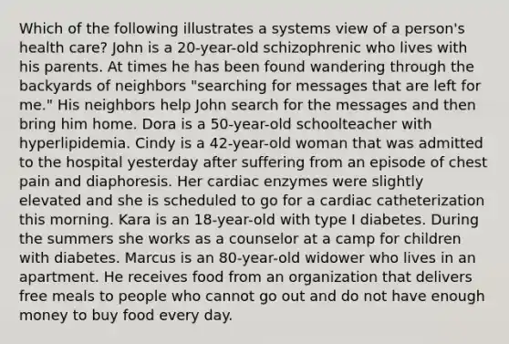 Which of the following illustrates a systems view of a person's health care? John is a 20-year-old schizophrenic who lives with his parents. At times he has been found wandering through the backyards of neighbors "searching for messages that are left for me." His neighbors help John search for the messages and then bring him home. Dora is a 50-year-old schoolteacher with hyperlipidemia. Cindy is a 42-year-old woman that was admitted to the hospital yesterday after suffering from an episode of chest pain and diaphoresis. Her cardiac enzymes were slightly elevated and she is scheduled to go for a cardiac catheterization this morning. Kara is an 18-year-old with type I diabetes. During the summers she works as a counselor at a camp for children with diabetes. Marcus is an 80-year-old widower who lives in an apartment. He receives food from an organization that delivers free meals to people who cannot go out and do not have enough money to buy food every day.