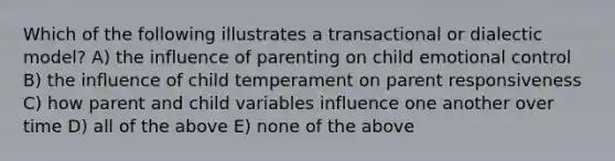 Which of the following illustrates a transactional or dialectic model? A) the influence of parenting on child emotional control B) the influence of child temperament on parent responsiveness C) how parent and child variables influence one another over time D) all of the above E) none of the above