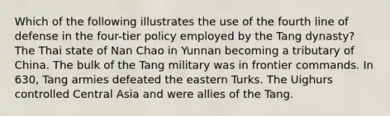 Which of the following illustrates the use of the fourth line of defense in the four-tier policy employed by the Tang dynasty? The Thai state of Nan Chao in Yunnan becoming a tributary of China. The bulk of the Tang military was in frontier commands. In 630, Tang armies defeated the eastern Turks. The Uighurs controlled Central Asia and were allies of the Tang.