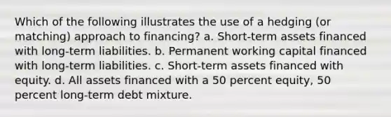 Which of the following illustrates the use of a hedging (or matching) approach to financing? a. Short-term assets financed with long-term liabilities. b. Permanent working capital financed with long-term liabilities. c. Short-term assets financed with equity. d. All assets financed with a 50 percent equity, 50 percent long-term debt mixture.