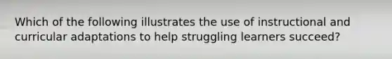 Which of the following illustrates the use of instructional and curricular adaptations to help struggling learners succeed?