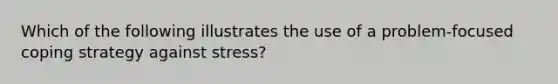 Which of the following illustrates the use of a problem-focused coping strategy against stress?