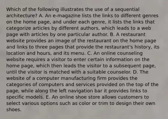 Which of the following illustrates the use of a sequential​ architecture? A. An​ e-magazine lists the links to different genres on the home​ page, and under each​ genre, it lists the links that categorize articles by different​ authors, which leads to a web page with articles by one particular author. B. A restaurant website provides an image of the restaurant on the home page and links to three pages that provide the​ restaurant's history, its location and​ hours, and its menu. C. An online counseling website requires a visitor to enter certain information on the home​ page, which then leads the visitor to a subsequent​ page, until the visitor is matched with a suitable counselor. D. The website of a computer manufacturing firm provides the categories of computers and services provided on the top of the​ page, while along the left navigation bar it provides links to specific models. E. An online shoe store allows customers to select various options such as color or trim to design their own shoes.